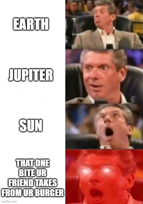 Mr. McMahon reaction | EARTH; JUPITER; SUN; THAT ONE BITE UR FRIEND TAKES FROM UR BURGER | image tagged in mr mcmahon reaction | made w/ Imgflip meme maker
