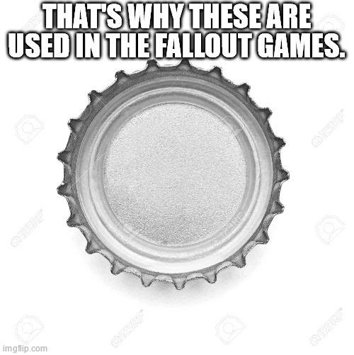 Bottle Cap | THAT'S WHY THESE ARE USED IN THE FALLOUT GAMES. | image tagged in bottle cap | made w/ Imgflip meme maker