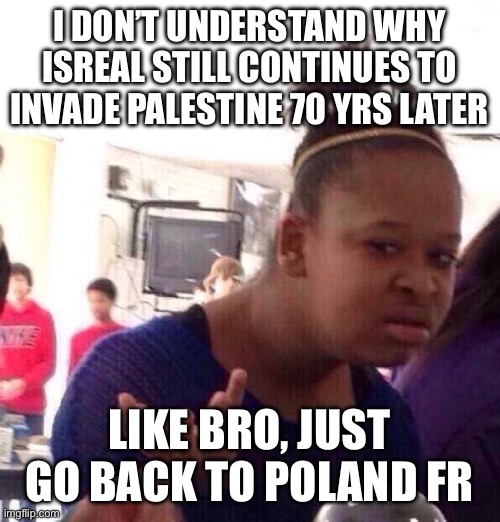 Poland isn’t being harassed by Germany anymore, u can go back | I DON’T UNDERSTAND WHY ISREAL STILL CONTINUES TO INVADE PALESTINE 70 YRS LATER; LIKE BRO, JUST GO BACK TO POLAND FR | image tagged in memes,black girl wat | made w/ Imgflip meme maker