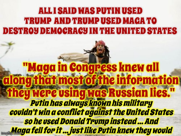 That's Why Maga Is Pro Putin And Anti Democracy.  Republicans Have Been Used By Putin.  Maga Should Be Mad As Hell | ALL I SAID WAS PUTIN USED TRUMP  AND TRUMP USED MAGA TO DESTROY DEMOCRACY IN THE UNITED STATES; "Maga in Congress knew all along that most of the information they were using was Russian lies."; Putin has always known his military couldn't win a conflict against the United States so he used Donald Trump instead ... And Maga fell for it ... just like Putin knew they would | image tagged in memes,jack sparrow being chased,con man,trump unfit unqualified dangerous,lock him up,trump and putin | made w/ Imgflip meme maker
