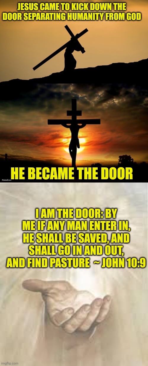 JESUS CAME TO KICK DOWN THE DOOR SEPARATING HUMANITY FROM GOD; HE BECAME THE DOOR; I AM THE DOOR: BY ME IF ANY MAN ENTER IN, HE SHALL BE SAVED, AND SHALL GO IN AND OUT, AND FIND PASTURE  ~ JOHN 10:9 | image tagged in jesus crossfit,jesus on the cross,jesus beckoning | made w/ Imgflip meme maker
