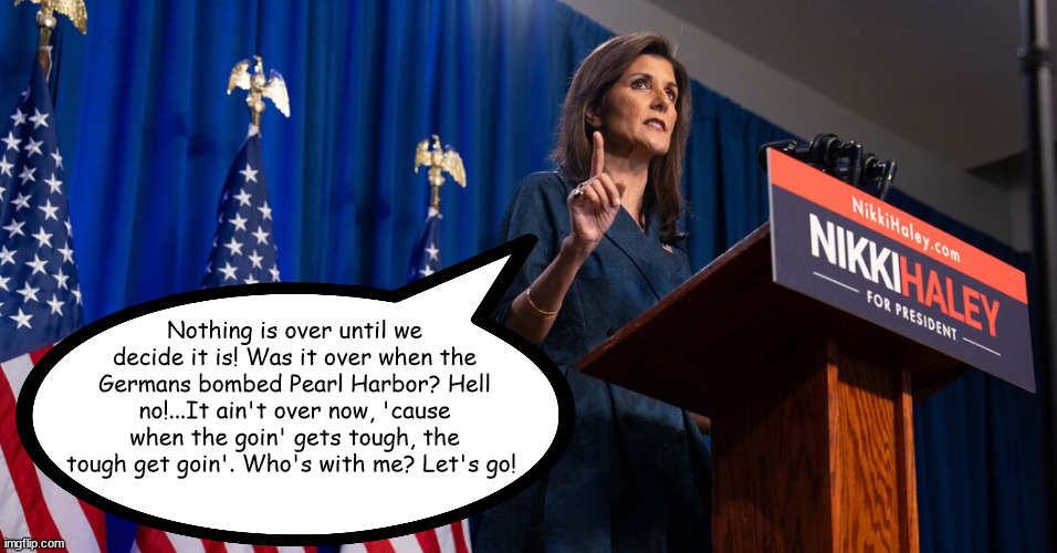 Haley Has a Path to the White House! | Nothing is over until we decide it is! Was it over when the Germans bombed Pearl Harbor? Hell no!...It ain't over now, 'cause when the goin' gets tough, the tough get goin'. Who's with me? Let's go! | image tagged in trump | made w/ Imgflip meme maker