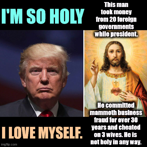 I'M SO HOLY; This man took money from 20 foreign governments while president. He committed mammoth business fraud for over 30 years and cheated on 3 wives. He is 
not holy in any way. I LOVE MYSELF. | image tagged in trump,religious,hypocrite,hypocrisy,corruption,fraud | made w/ Imgflip meme maker