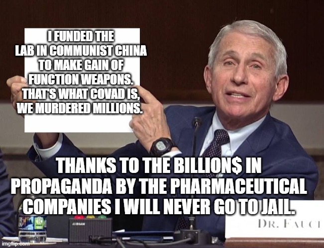 Expose Fauci | I FUNDED THE LAB IN COMMUNIST CHINA TO MAKE GAIN OF FUNCTION WEAPONS. THAT'S WHAT COVAD IS, WE MURDERED MILLIONS. THANKS TO THE BILLION$ IN PROPAGANDA BY THE PHARMACEUTICAL COMPANIES I WILL NEVER GO TO JAIL. | image tagged in expose fauci | made w/ Imgflip meme maker