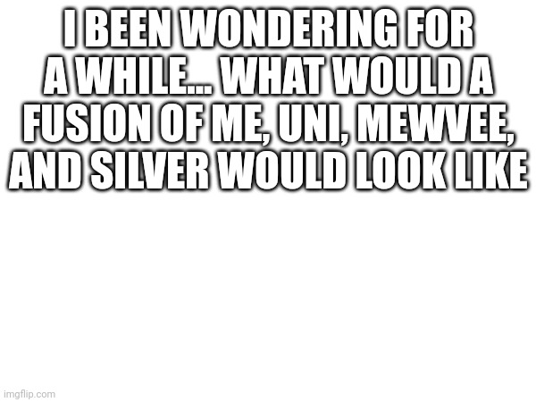 I BEEN WONDERING FOR A WHILE... WHAT WOULD A FUSION OF ME, UNI, MEWVEE, AND SILVER WOULD LOOK LIKE | made w/ Imgflip meme maker
