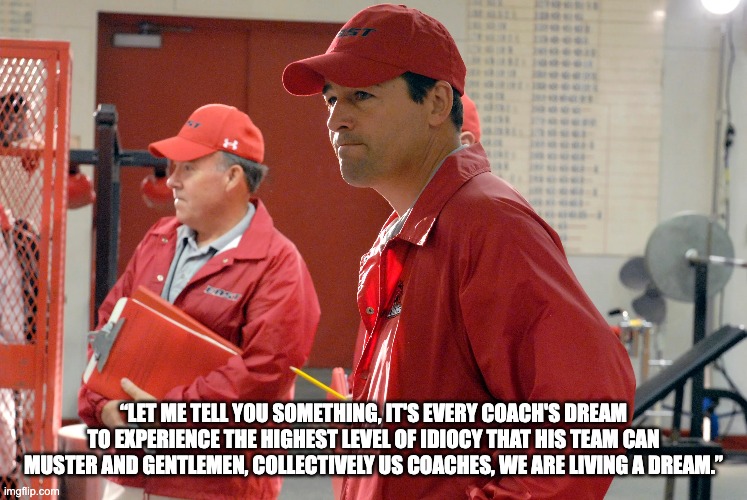 “LET ME TELL YOU SOMETHING, IT'S EVERY COACH'S DREAM TO EXPERIENCE THE HIGHEST LEVEL OF IDIOCY THAT HIS TEAM CAN MUSTER AND GENTLEMEN, COLLECTIVELY US COACHES, WE ARE LIVING A DREAM.” | made w/ Imgflip meme maker