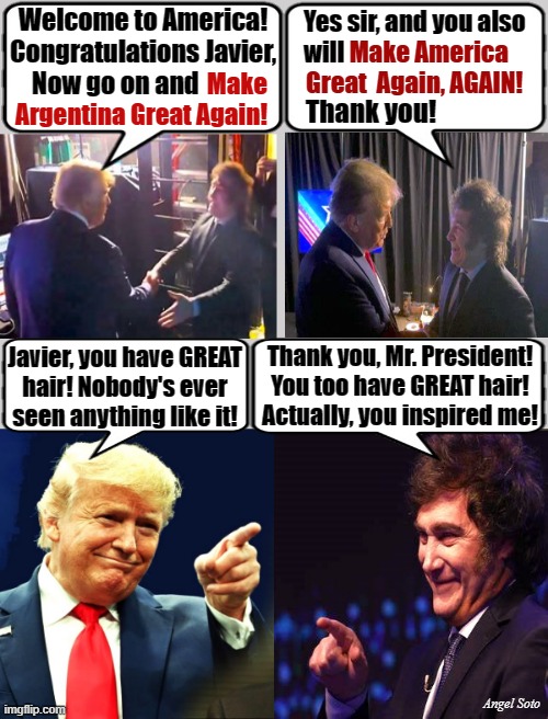 MAGA meet-up, Trump and Milei | Welcome to America!
Congratulations Javier,
   Now go on and; Yes sir, and you also
will; Make America
Great  Again, AGAIN! Make
Argentina Great Again! Thank you! Thank you, Mr. President!
You too have GREAT hair!
Actually, you inspired me! Javier, you have GREAT
hair! Nobody's ever
seen anything like it! Angel Soto | image tagged in trump and javier milei argentina president,trump,argentina,javier milei,maga,donald trump hair | made w/ Imgflip meme maker