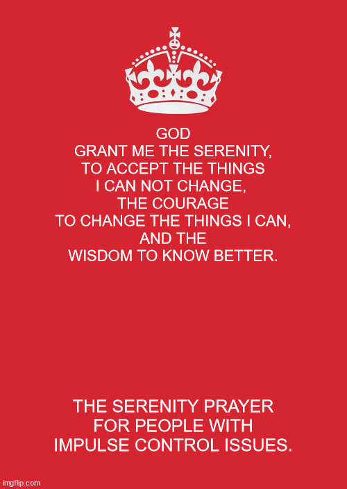 Serenity prayer for people with impulse control issues | GOD
GRANT ME THE SERENITY,
TO ACCEPT THE THINGS I CAN NOT CHANGE, 
THE COURAGE TO CHANGE THE THINGS I CAN,
AND THE WISDOM TO KNOW BETTER. THE SERENITY PRAYER FOR PEOPLE WITH IMPULSE CONTROL ISSUES. | image tagged in memes,12 step | made w/ Imgflip meme maker
