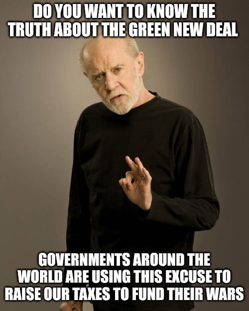 George Carlin | DO YOU WANT TO KNOW THE TRUTH ABOUT THE GREEN NEW DEAL; GOVERNMENTS AROUND THE WORLD ARE USING THIS EXCUSE TO RAISE OUR TAXES TO FUND THEIR WARS | image tagged in george carlin | made w/ Imgflip meme maker