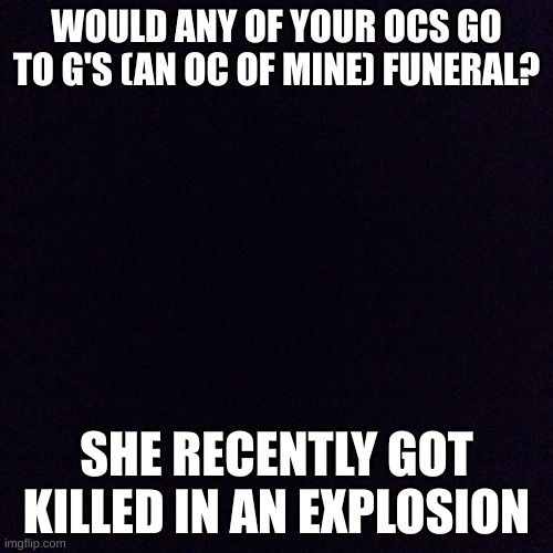 :( | WOULD ANY OF YOUR OCS GO TO G'S (AN OC OF MINE) FUNERAL? SHE RECENTLY GOT KILLED IN AN EXPLOSION | image tagged in black screen | made w/ Imgflip meme maker