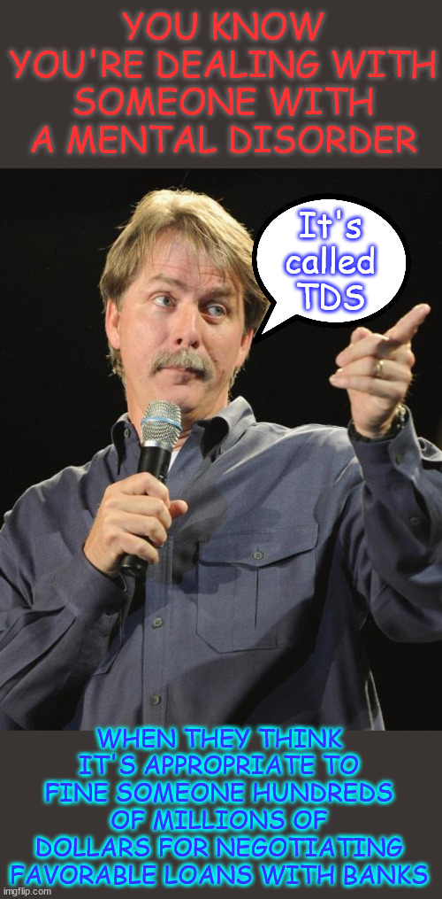 Tell them to seek medical help and hang up... | YOU KNOW YOU'RE DEALING WITH SOMEONE WITH A MENTAL DISORDER; It's called TDS; WHEN THEY THINK IT'S APPROPRIATE TO FINE SOMEONE HUNDREDS OF MILLIONS OF DOLLARS FOR NEGOTIATING FAVORABLE LOANS WITH BANKS | image tagged in jeff foxworthy,tds,turning to fascism,to deny political opponents due process,to remove political opponents from the ballot | made w/ Imgflip meme maker