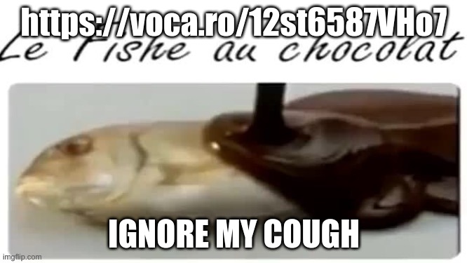 https://voca.ro/12st6587VHo7 | https://voca.ro/12st6587VHo7; IGNORE MY COUGH | image tagged in le fishe au chocolat | made w/ Imgflip meme maker
