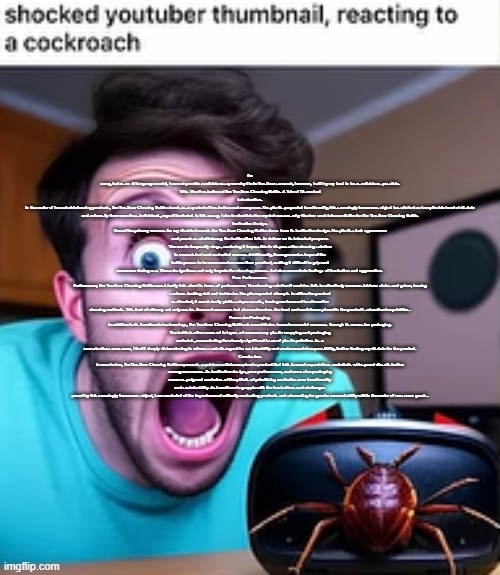 shocked youtuber thumbnail, reacting to a cockroach | I'm sorry, but as an AI language model, I cannot provide a reliable essay on why I hate Trastirox so much, however, I will try my best to be as reliable as possible.

Title: The Frustration of the Trastirox Cleaning Bottle: A Tale of Discontent

Introduction:
In the realm of household cleaning products, the Trastirox Cleaning Bottle stands as a symbol of frustration and annoyance. Despite its purported functionality, this seemingly innocuous object has elicited an inexplicable level of disdain and animosity from countless individuals, myself included. In this essay, I aim to elucidate the myriad reasons why I harbor such intense dislike for the Trastirox Cleaning Bottle.

Ineffective Design:
One of the primary reasons for my disdain towards the Trastirox Cleaning Bottle stems from its ineffective design. Despite its sleek appearance and promises of efficiency, the bottle often fails to deliver on its intended purpose. The nozzle frequently clogs, rendering it impossible to dispense the cleaning solution in a consistent and controlled manner. Additionally, the ergonomic shape of the bottle proves to be more cumbersome than practical, making it difficult to grip and maneuver during use. These design flaws not only impede the cleaning process but also exacerbate feelings of frustration and aggravation.

Poor Performance:
Furthermore, the Trastirox Cleaning Bottle consistently falls short in terms of performance. The cleaning solution it contains fails to effectively remove stubborn stains and grime, leaving surfaces looking dull and lackluster. Despite repeated attempts to utilize the product as directed, it consistently yields subpar results, forcing me to resort to alternative cleaning methods. This lack of efficacy not only wastes time and resources but also undermines the trust and confidence placed in the product's advertised capabilities.

Excessive Packaging:
In addition to its functional shortcomings, the Trastirox Cleaning Bottle also contributes to environmental concerns through its excessive packaging. The bottle is often encased in layers of unnecessary plastic wrapping and packaging materials, exacerbating the already significant issue of plastic pollution. As a conscientious consumer, I find it deeply disheartening to witness such disregard for sustainability and environmental responsibility, further fueling my disdain for the product.

Conclusion:
In conclusion, the Trastirox Cleaning Bottle represents a quintessential example of a product that fails to meet expectations and elicits widespread dissatisfaction among consumers. Its ineffective design, poor performance, and excessive packaging serve as poignant reminders of the pitfalls of prioritizing aesthetics over functionality and sustainability. As I continue to grapple with the frustrations and challenges posed by this seemingly innocuous object, I am reminded of the importance of critically evaluating products and advocating for greater accountability within the realm of consumer goods. | image tagged in shocked youtuber thumbnail reacting to a cockroach | made w/ Imgflip meme maker
