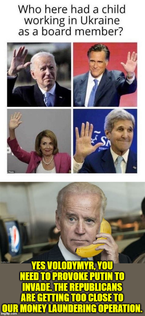 The truth about how Biden started the Ukraine war... remember he predicted it long before anyone else. | YES VOLODYMYR, YOU NEED TO PROVOKE PUTIN TO INVADE. THE REPUBLICANS ARE GETTING TOO CLOSE TO OUR MONEY LAUNDERING OPERATION. | image tagged in biden,warmonger,ukraine,money laundering | made w/ Imgflip meme maker