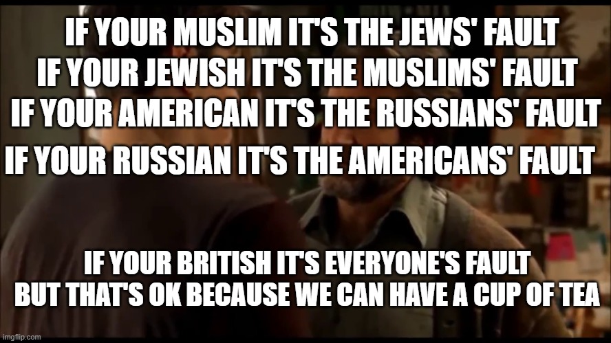 its not your fault | IF YOUR JEWISH IT'S THE MUSLIMS' FAULT; IF YOUR MUSLIM IT'S THE JEWS' FAULT; IF YOUR AMERICAN IT'S THE RUSSIANS' FAULT; IF YOUR RUSSIAN IT'S THE AMERICANS' FAULT; IF YOUR BRITISH IT'S EVERYONE'S FAULT BUT THAT'S OK BECAUSE WE CAN HAVE A CUP OF TEA | image tagged in its not your fault | made w/ Imgflip meme maker