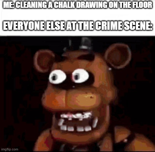 Why is the chalk drawing a human outline | ME: CLEANING A CHALK DRAWING ON THE FLOOR; EVERYONE ELSE AT THE CRIME SCENE: | image tagged in shocked freddy fazbear,meme,funny memes,dark humor,memes,crime | made w/ Imgflip meme maker