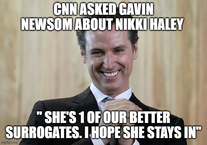 Gavin Newsom Loves Nikki Haley | CNN ASKED GAVIN NEWSOM ABOUT NIKKI HALEY; " SHE'S 1 OF OUR BETTER SURROGATES. I HOPE SHE STAYS IN" | image tagged in gavin newsomtyrant | made w/ Imgflip meme maker