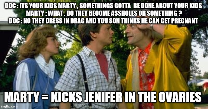 well i thought it was funny | DOC : ITS YOUR KIDS MARTY , SOMETHINGS GOTTA  BE DONE ABOUT YOUR KIDS 
MARTY : WHAT , DO THEY BECOME ASSHOLES OR SOMETHING ?
DOC : NO THEY DRESS IN DRAG AND YOU SON THINKS HE CAN GET PREGNANT; MARTY = KICKS JENIFER IN THE OVARIES | made w/ Imgflip meme maker