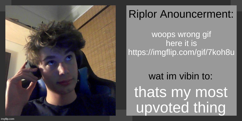 https://imgflip.com/gif/7koh8u | woops wrong gif
here it is
https://imgflip.com/gif/7koh8u; thats my most upvoted thing | image tagged in riplos announcement temp ver 3 1 | made w/ Imgflip meme maker