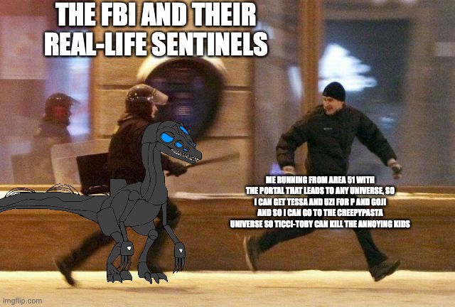 wish me luck (Will post a part 2 of this meme) | THE FBI AND THEIR REAL-LIFE SENTINELS; ME RUNNING FROM AREA 51 WITH THE PORTAL THAT LEADS TO ANY UNIVERSE, SO I CAN GET TESSA AND UZI FOR P AND GOJI AND SO I CAN GO TO THE CREEPYPASTA UNIVERSE SO TICCI-TOBY CAN KILL THE ANNOYING KIDS | image tagged in police chasing guy,memes,portal,me running from area 51,murder drones | made w/ Imgflip meme maker