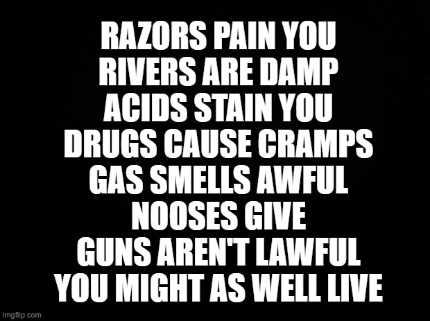 Parkers Poem | RAZORS PAIN YOU

RIVERS ARE DAMP

ACIDS STAIN YOU

DRUGS CAUSE CRAMPS

GAS SMELLS AWFUL

NOOSES GIVE

GUNS AREN'T LAWFUL

YOU MIGHT AS WELL LIVE | image tagged in black background | made w/ Imgflip meme maker