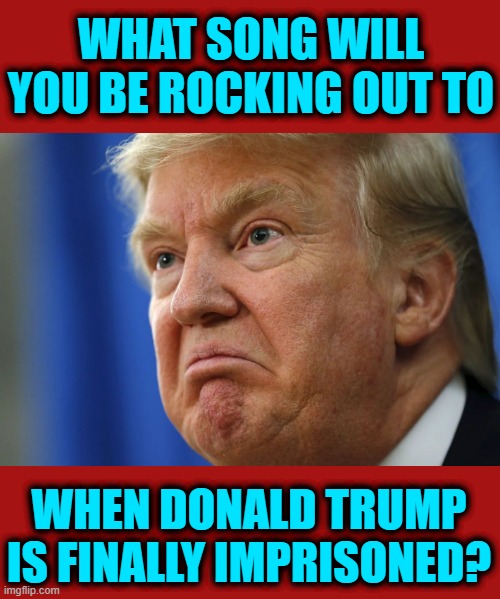 What's your Donald Trump post imprisonment song | WHAT SONG WILL YOU BE ROCKING OUT TO; WHEN DONALD TRUMP IS FINALLY IMPRISONED? | image tagged in what's your donald trump post imprisonment song | made w/ Imgflip meme maker