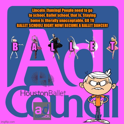 Ballet School PSA | Lincoln: [fuming] People need to go to school. Ballet school, that is. Staying home is literally unacceptable. GO TO BALLET SCHOOL! RIGHT NOW! BECOME A BALLET DANCER! E; T; L; B; L; A | image tagged in ad council meme,ballet,girl,deviantart,the loud house,houston | made w/ Imgflip meme maker