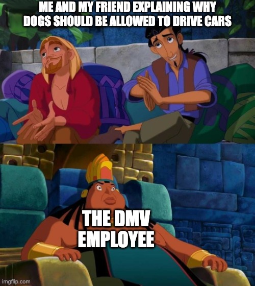 road to el dorado | ME AND MY FRIEND EXPLAINING WHY DOGS SHOULD BE ALLOWED TO DRIVE CARS; THE DMV EMPLOYEE | image tagged in road to el dorado,dmv,driving | made w/ Imgflip meme maker