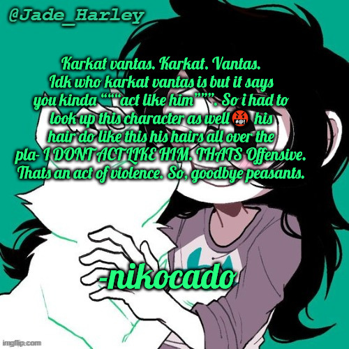 jade temp thx ms lalonde | Karkat vantas. Karkat. Vantas. Idk who karkat vantas is but it says you kinda “““act like him”””. So i had to look up this character as well🤬 his hair do like this his hairs all over the pla- I DONT ACT LIKE HIM. THATS Offensive. Thats an act of violence. So, goodbye peasants. -nikocado | image tagged in jade temp thx ms lalonde | made w/ Imgflip meme maker