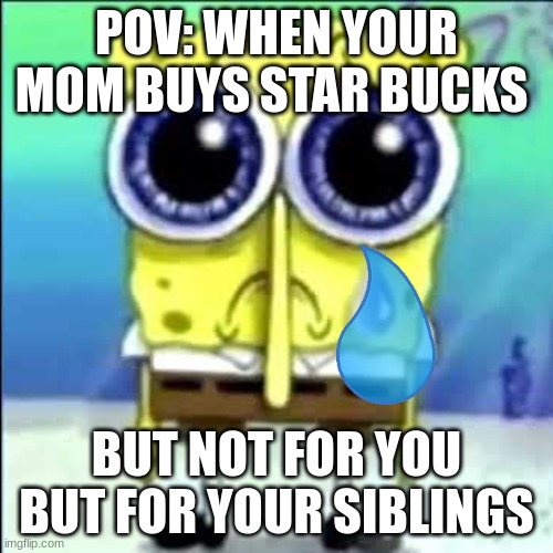 Sad Spongebob | POV: WHEN YOUR MOM BUYS STAR BUCKS; BUT NOT FOR YOU BUT FOR YOUR SIBLINGS | image tagged in sad spongebob | made w/ Imgflip meme maker