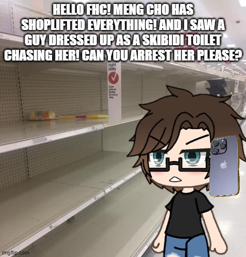 It's illegal in Mendelevian law if nothing is in the shelves. The person who shoplifts has to pay a 489$ fine. | HELLO FHC! MENG CHO HAS SHOPLIFTED EVERYTHING! AND I SAW A GUY DRESSED UP AS A SKIBIDI TOILET CHASING HER! CAN YOU ARREST HER PLEASE? | image tagged in pop up school 2,pus2,male cara,shoplifting | made w/ Imgflip meme maker