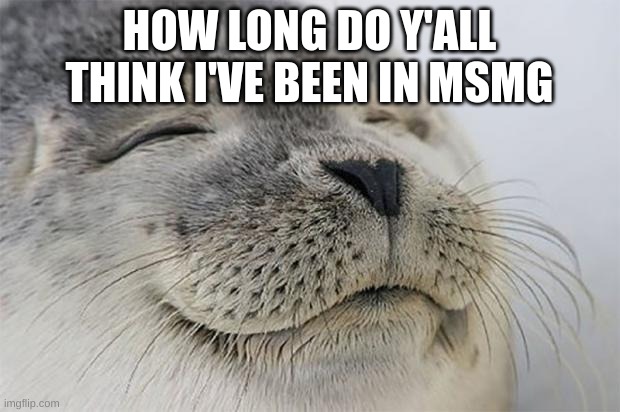 m | HOW LONG DO Y'ALL THINK I'VE BEEN IN MSMG | image tagged in memes,satisfied seal | made w/ Imgflip meme maker