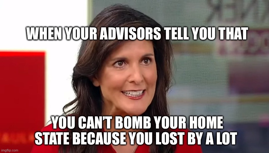 Nikki Haley | WHEN YOUR ADVISORS TELL YOU THAT; YOU CAN’T BOMB YOUR HOME STATE BECAUSE YOU LOST BY A LOT | image tagged in nikki haley,political meme,politics,election,donald trump,trump | made w/ Imgflip meme maker