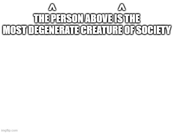 ^                        ^; THE PERSON ABOVE IS THE
MOST DEGENERATE CREATURE OF SOCIETY | made w/ Imgflip meme maker