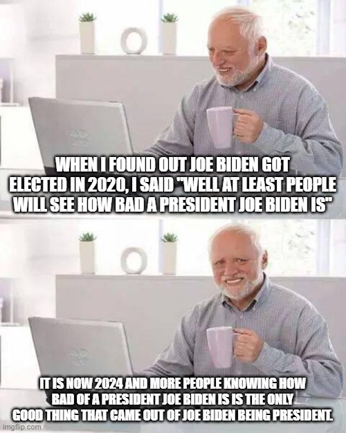 Hide the Pain Harold | WHEN I FOUND OUT JOE BIDEN GOT ELECTED IN 2020, I SAID "WELL AT LEAST PEOPLE WILL SEE HOW BAD A PRESIDENT JOE BIDEN IS"; IT IS NOW 2024 AND MORE PEOPLE KNOWING HOW BAD OF A PRESIDENT JOE BIDEN IS IS THE ONLY GOOD THING THAT CAME OUT OF JOE BIDEN BEING PRESIDENT. | image tagged in memes,hide the pain harold | made w/ Imgflip meme maker