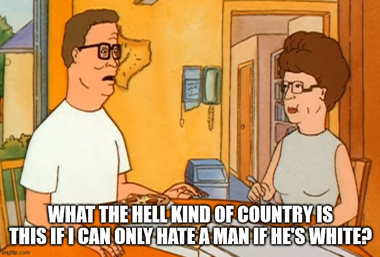 End racism.  Hate everybody equally. | WHAT THE HELL KIND OF COUNTRY IS THIS IF I CAN ONLY HATE A MAN IF HE'S WHITE? | image tagged in hank hill,end racism | made w/ Imgflip meme maker