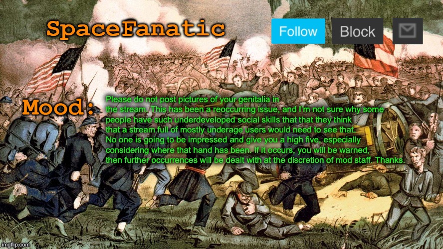 SpaceFanatic’s Civil War Announcement Template | Please do not post pictures of your genitalia in the stream. This has been a reoccurring issue, and I’m not sure why some people have such underdeveloped social skills that that they think that a stream full of mostly underage users would need to see that. No one is going to be impressed and give you a high five, especially considering where that hand has been. If it occurs, you will be warned, then further occurrences will be dealt with at the discretion of mod staff. Thanks. | image tagged in spacefanatic s civil war announcement template | made w/ Imgflip meme maker