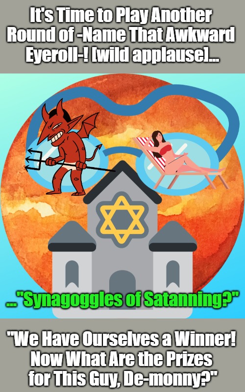 Name That Eyeroll | It's Time to Play Another 

Round of -Name That Awkward 

Eyeroll-! [wild applause]... ..."Synagoggles of Satanning?"; "We Have Ourselves a Winner! 

Now What Are the Prizes 

for This Guy, De-monny?" | image tagged in that awkward moment,satan,sunbathing,eyeroll memes,judaism,bad puns | made w/ Imgflip meme maker