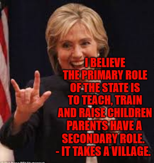 Hillary Clinton It takes a Village | I BELIEVE THE PRIMARY ROLE OF THE STATE IS TO TEACH, TRAIN AND RAISE CHILDREN; PARENTS HAVE A SECONDARY ROLE. 
- IT TAKES A VILLAGE. | image tagged in hillary clinton,it takes a village,children,save the children,hillary clinton witch | made w/ Imgflip meme maker