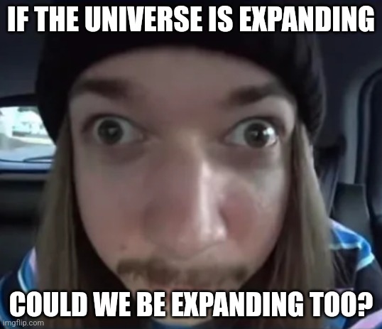 JimmyHere goofy ass | IF THE UNIVERSE IS EXPANDING; COULD WE BE EXPANDING TOO? | image tagged in jimmyhere goofy ass | made w/ Imgflip meme maker
