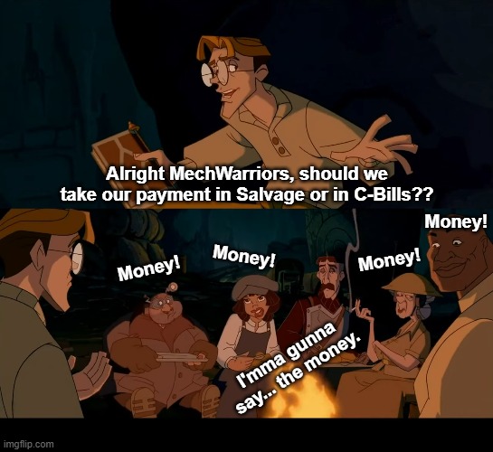 Salvage or C-Bills?? | Alright MechWarriors, should we take our payment in Salvage or in C-Bills?? Money! Money! Money! Money! I'mma gunna say... the money. | image tagged in battletech,mechwarriors,atlantis | made w/ Imgflip meme maker