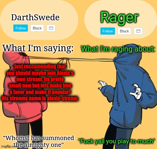 Swede x rager shared announcement temp (by Insanity.) | Just reccomending that you should maybe join Alexis's own stream, its pretty small now but lets make him a favor and make it popular!
His streams name is alexis-stream. | image tagged in swede x rager shared announcement temp by insanity | made w/ Imgflip meme maker