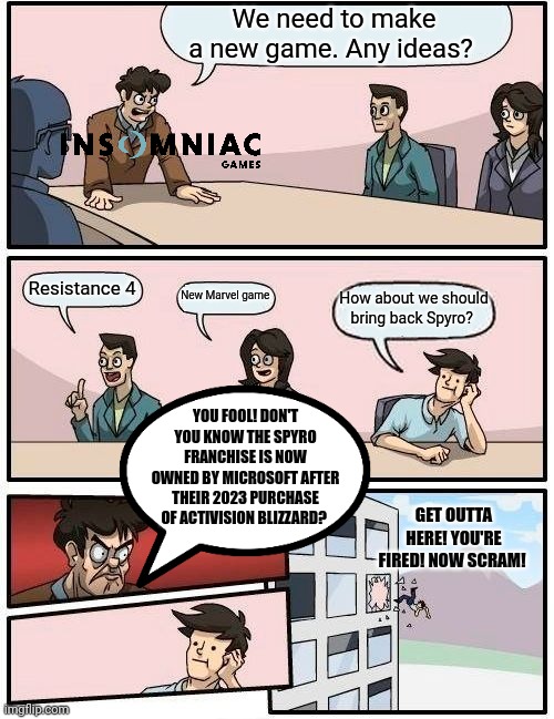 Boardroom Meeting Suggestion Meme | We need to make a new game. Any ideas? Resistance 4; New Marvel game; How about we should bring back Spyro? YOU FOOL! DON'T YOU KNOW THE SPYRO FRANCHISE IS NOW OWNED BY MICROSOFT AFTER THEIR 2023 PURCHASE OF ACTIVISION BLIZZARD? GET OUTTA HERE! YOU'RE FIRED! NOW SCRAM! | image tagged in memes,boardroom meeting suggestion | made w/ Imgflip meme maker