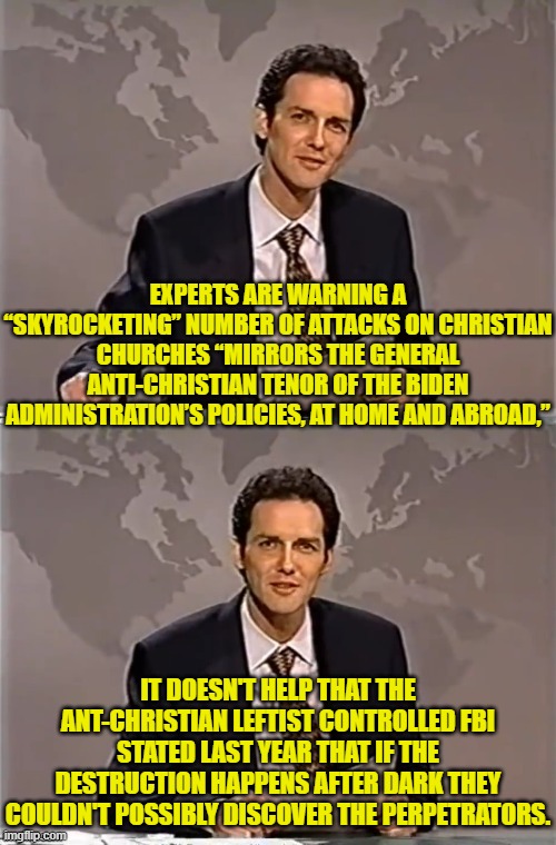 Sadly, this meme is absolutely truthful. | EXPERTS ARE WARNING A “SKYROCKETING” NUMBER OF ATTACKS ON CHRISTIAN CHURCHES “MIRRORS THE GENERAL ANTI-CHRISTIAN TENOR OF THE BIDEN ADMINISTRATION’S POLICIES, AT HOME AND ABROAD,”; IT DOESN'T HELP THAT THE ANT-CHRISTIAN LEFTIST CONTROLLED FBI STATED LAST YEAR THAT IF THE DESTRUCTION HAPPENS AFTER DARK THEY COULDN'T POSSIBLY DISCOVER THE PERPETRATORS. | image tagged in yep | made w/ Imgflip meme maker