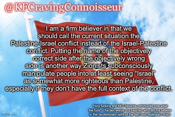 Ofc you’d ideally not call it a “conflict” at all and instead call it out for the genocide it is, but this is for when you need  | I am a firm believer in that we should call the current situation the Palestine-Israel conflict instead of the Israel-Palestine conflict. Putting the name of the objectively correct side after the objectively wrong side is another way Zionists subconsciously manipulate people into at least seeing “Israel” as somewhat more righteous than Palestine, especially if they don’t have the full context of the conflict. | image tagged in kfcravingconnoisseur announcement template | made w/ Imgflip meme maker