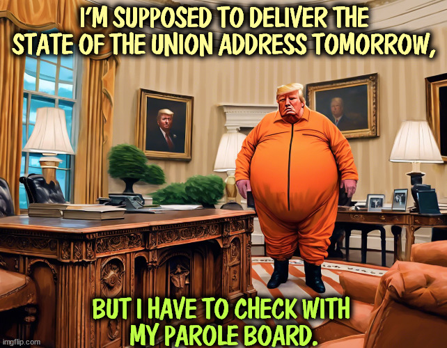 Donald Trump, President and Convict | I'M SUPPOSED TO DELIVER THE STATE OF THE UNION ADDRESS TOMORROW, BUT I HAVE TO CHECK WITH 
MY PAROLE BOARD. | image tagged in trump,president,convict,felony,state of the union | made w/ Imgflip meme maker