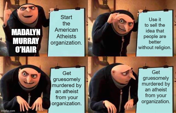 Gru's Plan | Start the American Atheists organization. Use it to sell the idea that people are better without religion. MADALYN MURRAY O'HAIR; Get gruesomely murdered by an atheist from your organization. Get gruesomely murdered by an atheist from your organization. | image tagged in memes,gru's plan,atheism,epic fail,religion,anti-religion | made w/ Imgflip meme maker