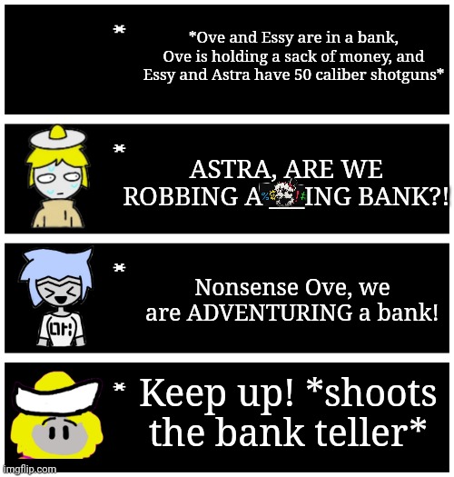 Definitely really my original idea 100% real | *Ove and Essy are in a bank, Ove is holding a sack of money, and Essy and Astra have 50 caliber shotguns*; ASTRA, ARE WE ROBBING A ___ING BANK?! Nonsense Ove, we are ADVENTURING a bank! Keep up! *shoots the bank teller* | image tagged in 4 undertale textboxes | made w/ Imgflip meme maker