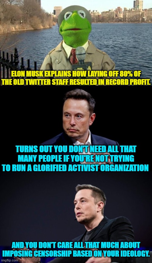 Yep . . . exactly what common sense conservatives thought. | ELON MUSK EXPLAINS HOW LAYING OFF 80% OF THE OLD TWITTER STAFF RESULTED IN RECORD PROFIT. TURNS OUT YOU DON'T NEED ALL THAT MANY PEOPLE IF YOU'RE NOT TRYING TO RUN A GLORIFIED ACTIVIST ORGANIZATION; AND YOU DON'T CARE ALL THAT MUCH ABOUT IMPOSING CENSORSHIP BASED ON YOUR IDEOLOGY. | image tagged in kermit news report | made w/ Imgflip meme maker
