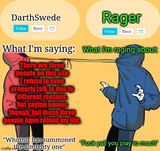 Swede x rager shared announcement temp (by Insanity.) | There are three people on this site I refuse to even properly talk to due to different reasons.
Not saying names though, but these three
people have ruined my life. | image tagged in swede x rager shared announcement temp by insanity | made w/ Imgflip meme maker